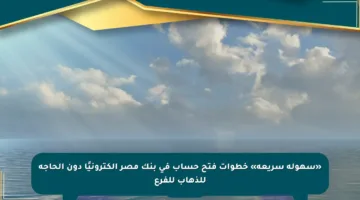 «سهولة سريعة» خطوات فتح حساب في بنك مصر إلكترونيًا دون الحاجة للذهاب للفرع